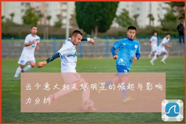 当今意大利足球明星的崛起与影响力分析