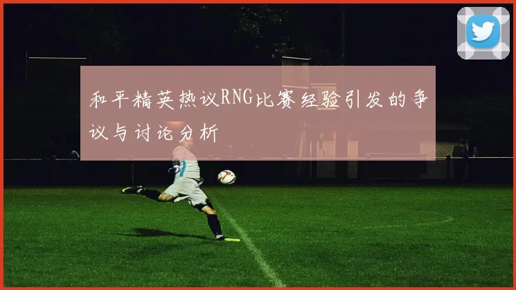 和平精英热议RNG比赛经验引发的争议与讨论分析