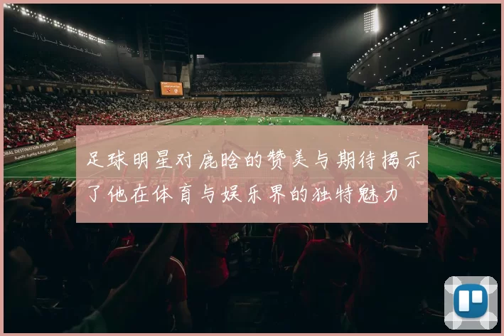 足球明星对鹿晗的赞美与期待揭示了他在体育与娱乐界的独特魅力
