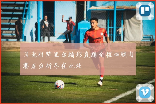 马竞对阵里尔精彩直播全程回顾与赛后分析尽在此处