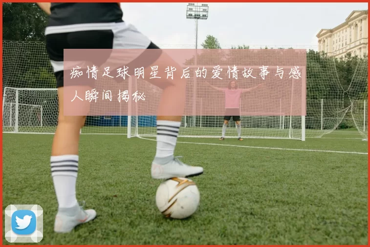 痴情足球明星背后的爱情故事与感人瞬间揭秘