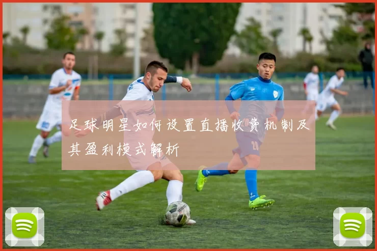 足球明星如何设置直播收费机制及其盈利模式解析