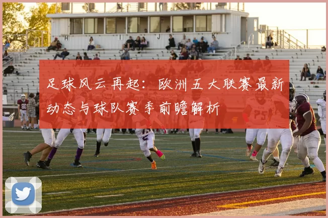 足球风云再起：欧洲五大联赛最新动态与球队赛季前瞻解析
