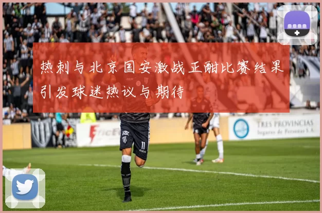热刺与北京国安激战正酣比赛结果引发球迷热议与期待