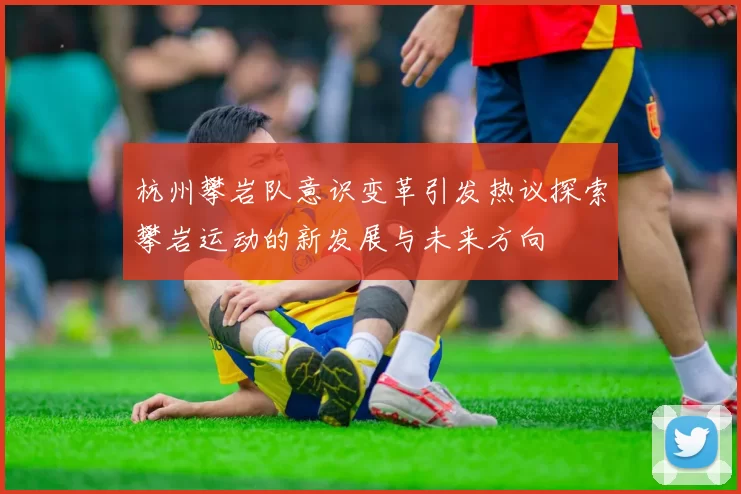 杭州攀岩队意识变革引发热议探索攀岩运动的新发展与未来方向