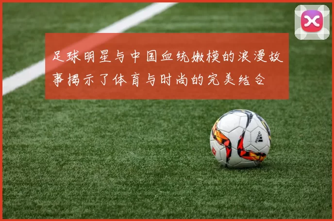 足球明星与中国血统嫩模的浪漫故事揭示了体育与时尚的完美结合