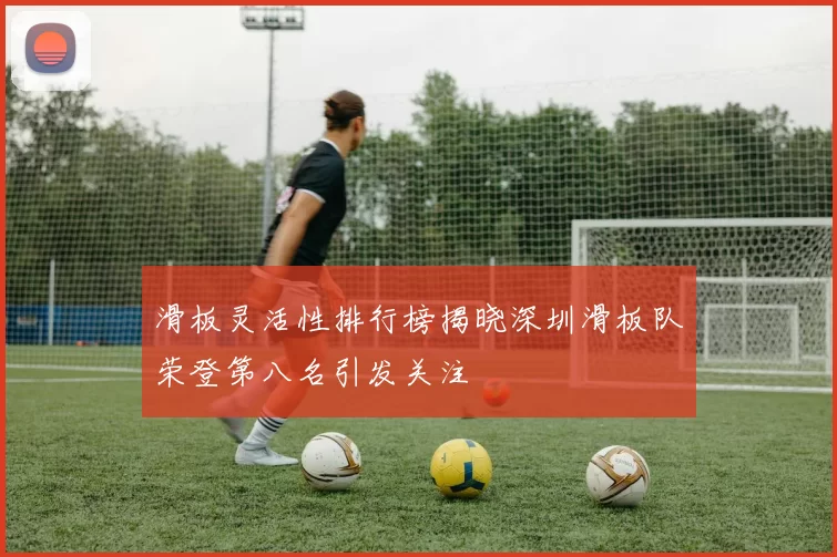 滑板灵活性排行榜揭晓深圳滑板队荣登第八名引发关注