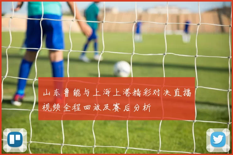 山东鲁能与上海上港精彩对决直播视频全程回放及赛后分析