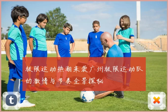 极限运动热潮来袭广州极限运动队的激情与节奏全景探秘