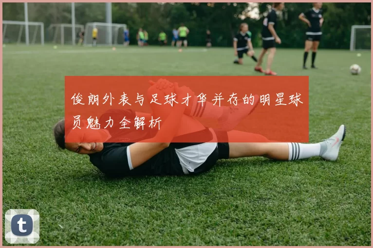 俊朗外表与足球才华并存的明星球员魅力全解析