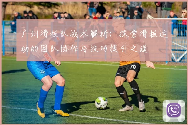 广州滑板队战术解析：探索滑板运动的团队协作与技巧提升之道