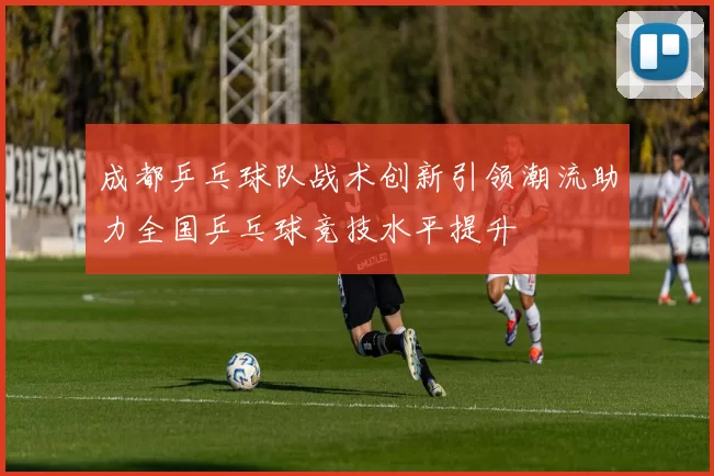 成都乒乓球队战术创新引领潮流助力全国乒乓球竞技水平提升