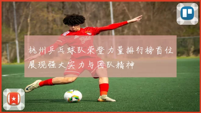 杭州乒乓球队荣登力量排行榜首位展现强大实力与团队精神