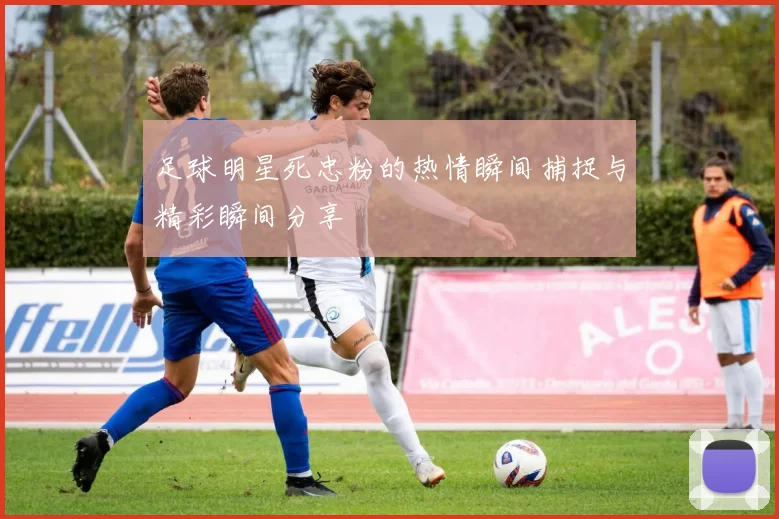 足球明星死忠粉的热情瞬间捕捉与精彩瞬间分享