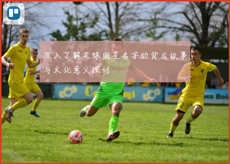 深入了解足球明星名字的背后故事与文化意义探讨