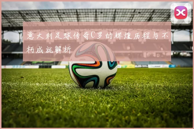 意大利足球传奇C罗的辉煌历程与不朽成就解析