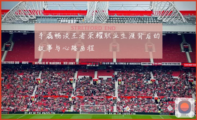 李磊畅谈王者荣耀职业生涯背后的故事与心路历程