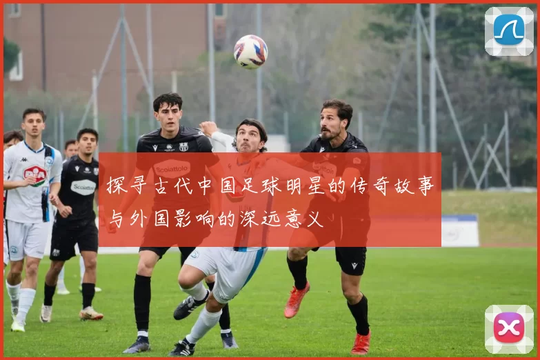 探寻古代中国足球明星的传奇故事与外国影响的深远意义