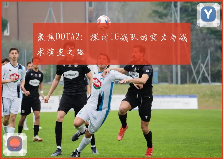 聚焦DOTA2：探讨IG战队的实力与战术演变之路