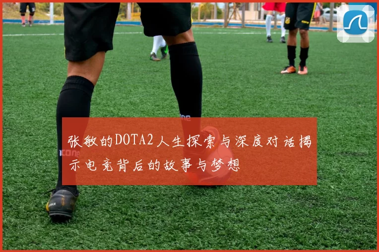 张敏的DOTA2人生探索与深度对话揭示电竞背后的故事与梦想