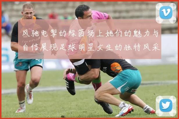 风驰电掣的绿茵场上她们的魅力与自信展现足球明星女生的独特风采