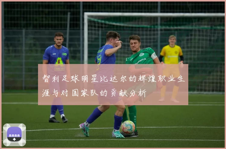 智利足球明星比达尔的辉煌职业生涯与对国家队的贡献分析