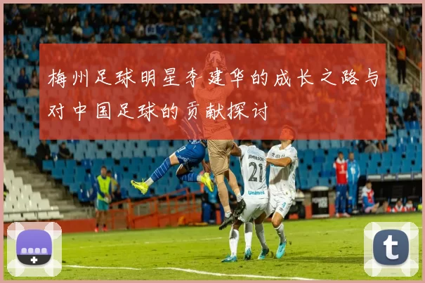 梅州足球明星李建华的成长之路与对中国足球的贡献探讨