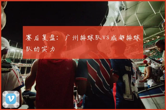赛后复盘：广州排球队vs成都排球队的实力