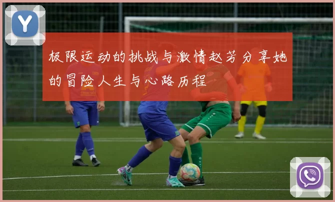 极限运动的挑战与激情赵芳分享她的冒险人生与心路历程