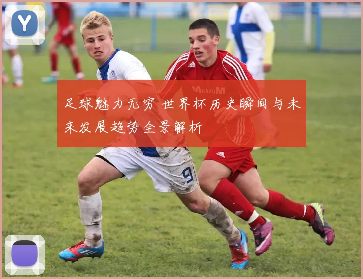 足球魅力无穷 世界杯历史瞬间与未来发展趋势全景解析
