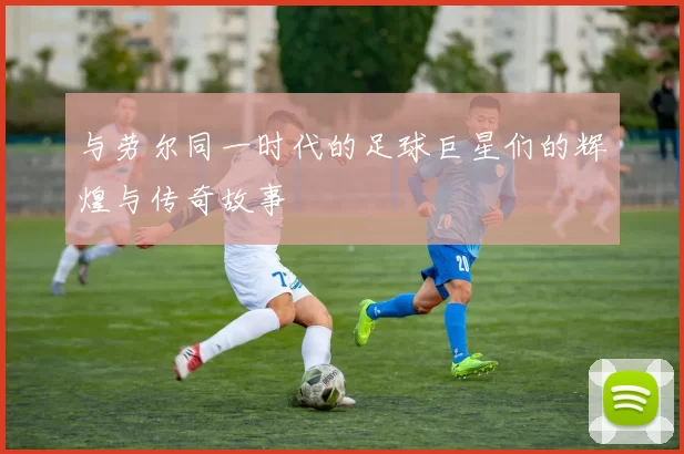与劳尔同一时代的足球巨星们的辉煌与传奇故事
