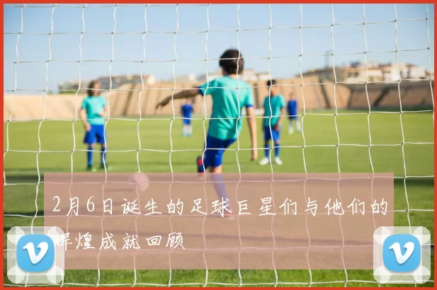 2月6日诞生的足球巨星们与他们的辉煌成就回顾