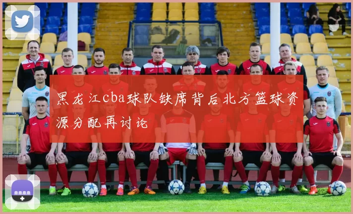 黑龙江cba球队缺席背后北方篮球资源分配再讨论