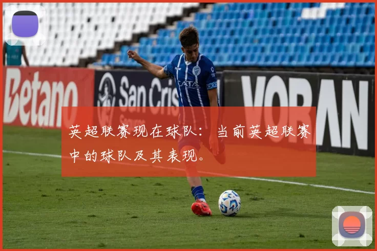 英超联赛现在球队：当前英超联赛中的球队及其表现。