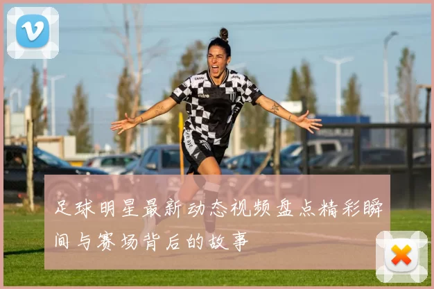 足球明星最新动态视频盘点精彩瞬间与赛场背后的故事