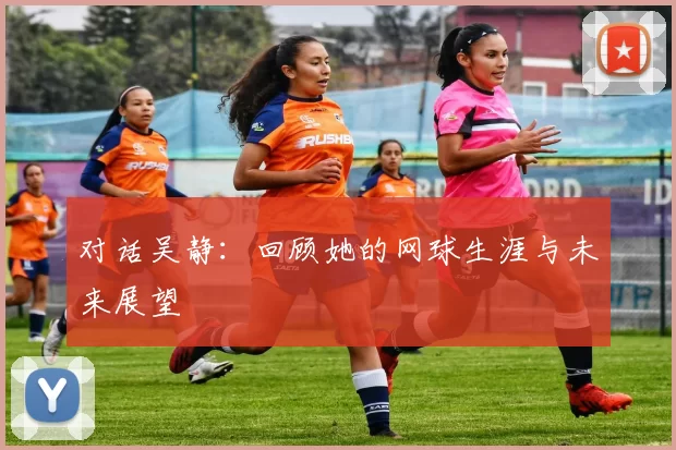 对话吴静：回顾她的网球生涯与未来展望