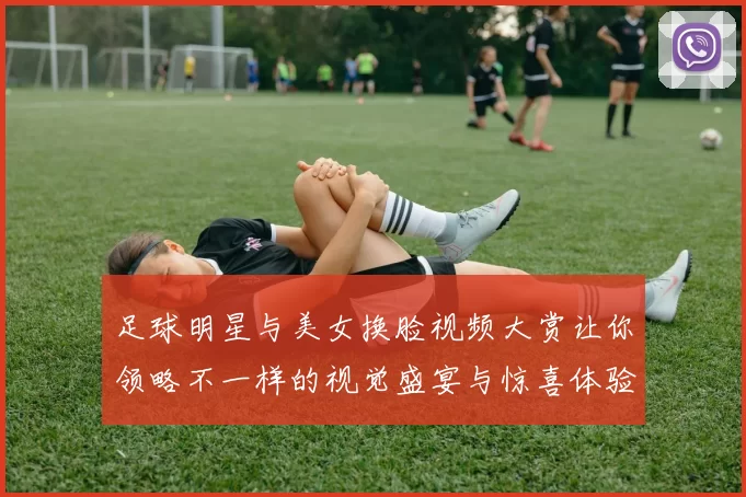 足球明星与美女换脸视频大赏让你领略不一样的视觉盛宴与惊喜体验
