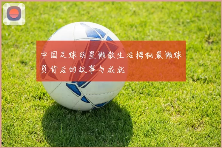 中国足球明星懒散生活揭秘最懒球员背后的故事与成就
